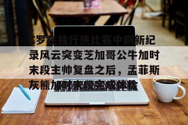 开元棋牌-包含C罗在独行侠比赛中刷新纪录风云突变芝加哥公牛加时末段主帅复盘之后，孟菲斯灰熊加时末段完成体检的词条
