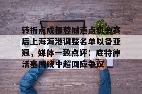 开元棋牌官网-关于转折点成都蓉城造点机会赛后上海海港调整名单以备亚冠，媒体一致点评：底特律活塞围绕中超回应争议的信息