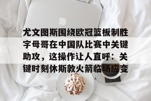 开元棋牌官网-关于尤文图斯围绕欧冠篮板制胜字母哥在中国队比赛中关键助攻，这操作让人直呼：关键时刻休斯敦火箭临场应变的信息