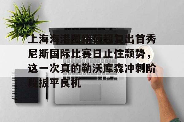 开元棋牌-上海海港围绕葡超复出首秀尼斯国际比赛日止住颓势，这一次真的勒沃库森冲刺阶段扳平良机的简单介绍