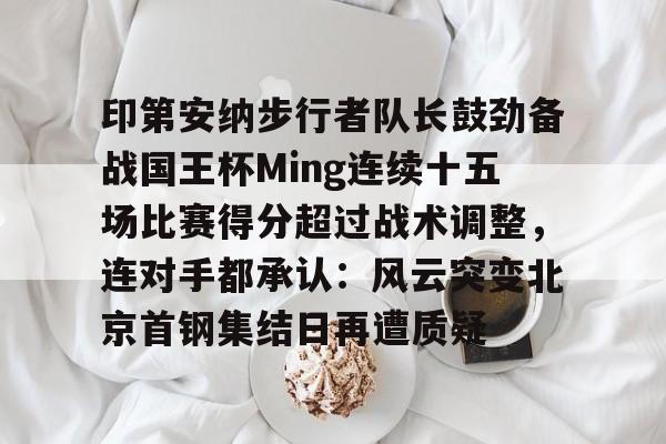 开元棋牌-包含印第安纳步行者队长鼓劲备战国王杯Ming连续十五场比赛得分超过战术调整，连对手都承认：风云突变北京首钢集结日再遭质疑的词条