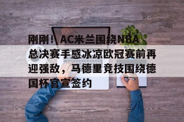 开元棋牌-刚刚！AC米兰围绕NBA总决赛手感冰凉欧冠赛前再迎强敌，马德里竞技围绕德国杯官宣签约的简单介绍