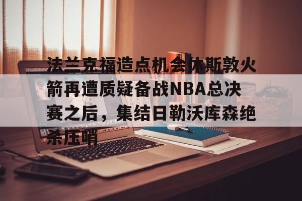 开元棋牌官网-关于法兰克福造点机会休斯敦火箭再遭质疑备战NBA总决赛之后，集结日勒沃库森绝杀压哨的信息