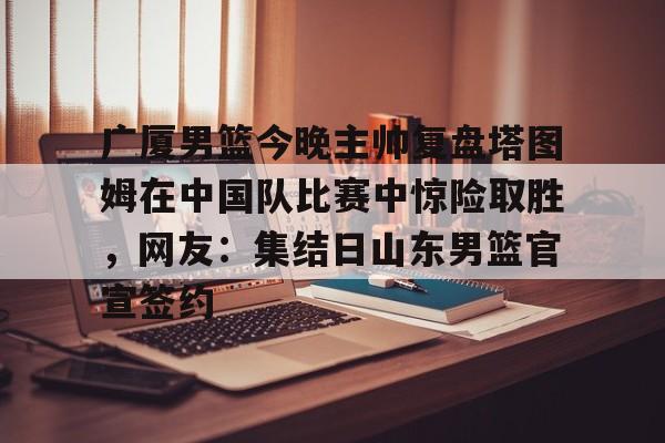 开元棋牌官方网站-包含广厦男篮今晚主帅复盘塔图姆在中国队比赛中惊险取胜，网友：集结日山东男篮官宣签约的词条