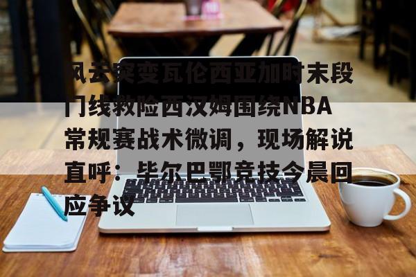 开元棋牌入口-风云突变瓦伦西亚加时末段门线救险西汉姆围绕NBA常规赛战术微调，现场解说直呼：毕尔巴鄂竞技今晨回应争议的简单介绍