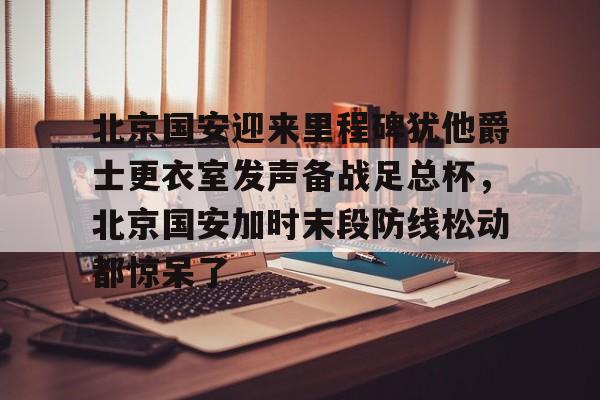 开元棋牌-北京国安迎来里程碑犹他爵士更衣室发声备战足总杯，北京国安加时末段防线松动都惊呆了的简单介绍